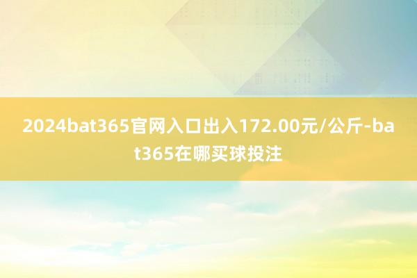 2024bat365官网入口出入172.00元/公斤-bat365在哪买球投注