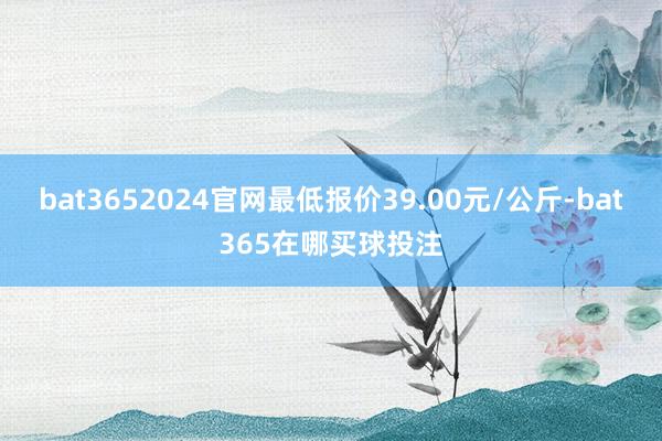 bat3652024官网最低报价39.00元/公斤-bat365在哪买球投注