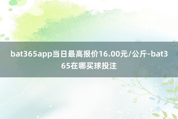 bat365app当日最高报价16.00元/公斤-bat365在哪买球投注