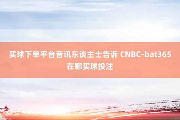 买球下单平台音讯东谈主士告诉 CNBC-bat365在哪买球投注