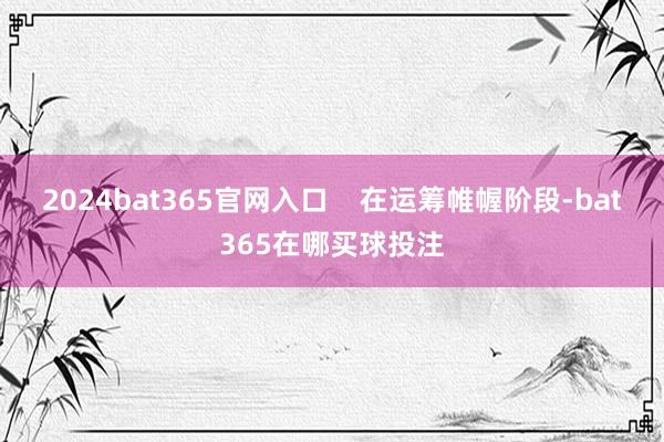 2024bat365官网入口    在运筹帷幄阶段-bat365在哪买球投注