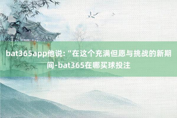 bat365app他说:“在这个充满但愿与挑战的新期间-bat365在哪买球投注