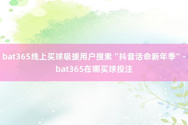 bat365线上买球吸援用户搜索“抖音活命新年季”-bat365在哪买球投注