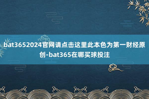 bat3652024官网请点击这里此本色为第一财经原创-bat365在哪买球投注