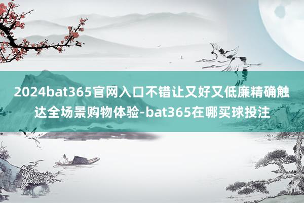 2024bat365官网入口不错让又好又低廉精确触达全场景购物体验-bat365在哪买球投注