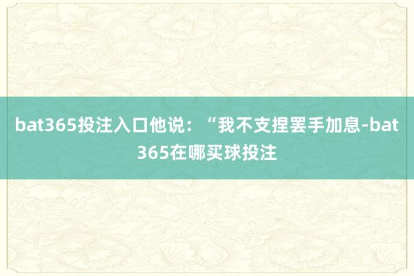 bat365投注入口他说:“我不支捏罢手加息-bat365在哪买球投注