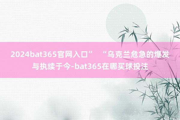 2024bat365官网入口”   “乌克兰危急的爆发与执续于今-bat365在哪买球投注
