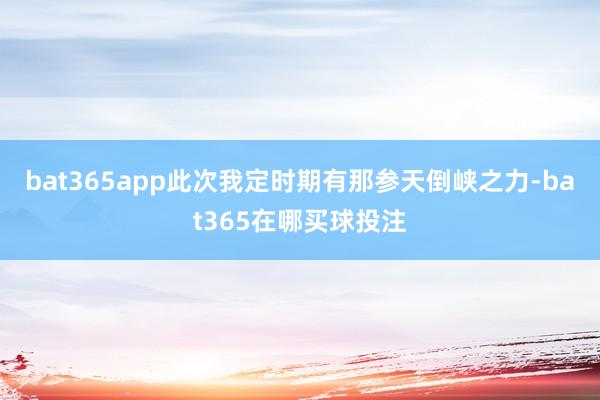 bat365app此次我定时期有那参天倒峡之力-bat365在哪买球投注