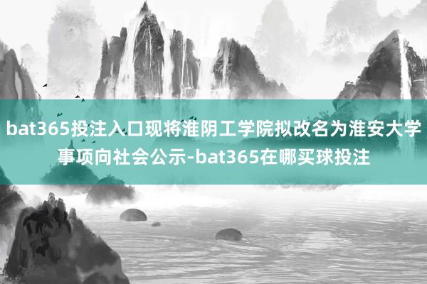bat365投注入口现将淮阴工学院拟改名为淮安大学事项向社会公示-bat365在哪买球投注
