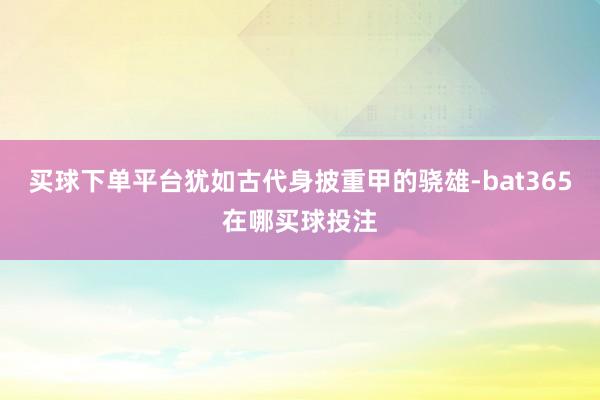 买球下单平台犹如古代身披重甲的骁雄-bat365在哪买球投注