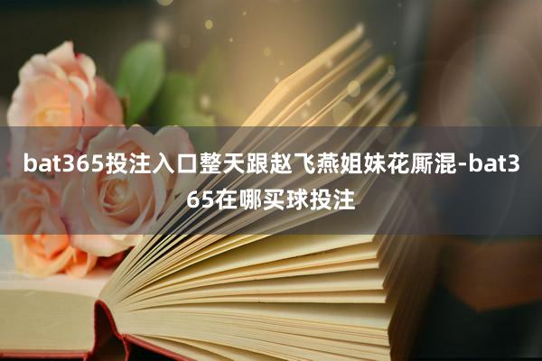bat365投注入口整天跟赵飞燕姐妹花厮混-bat365在哪买球投注