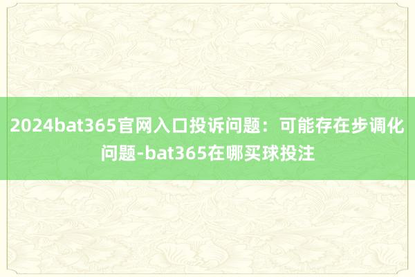 2024bat365官网入口投诉问题：可能存在步调化问题-bat365在哪买球投注