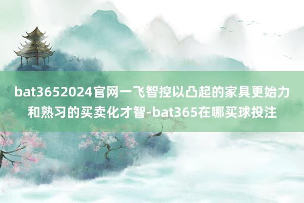 bat3652024官网一飞智控以凸起的家具更始力和熟习的买卖化才智-bat365在哪买球投注