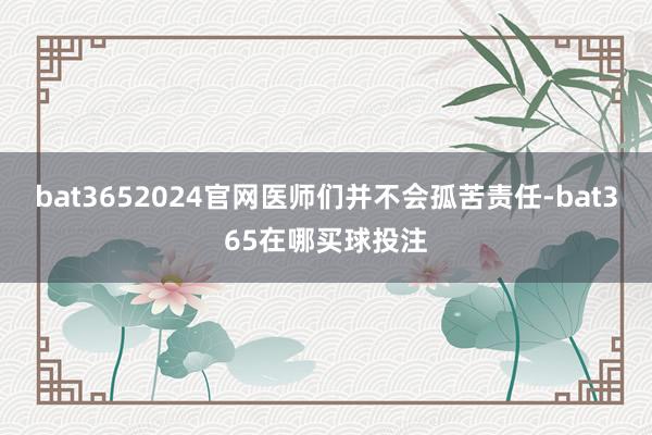 bat3652024官网医师们并不会孤苦责任-bat365在哪买球投注