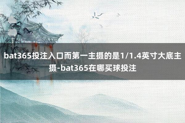 bat365投注入口而第一主摄的是1/1.4英寸大底主摄-bat365在哪买球投注