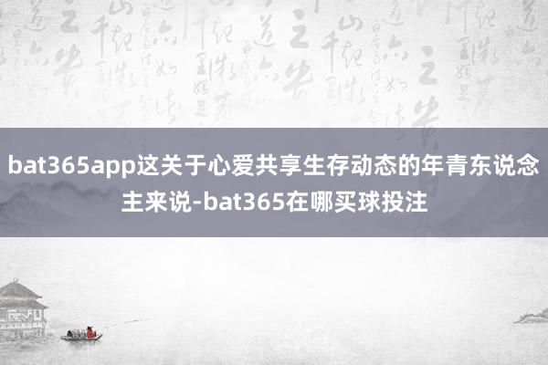 bat365app这关于心爱共享生存动态的年青东说念主来说-bat365在哪买球投注