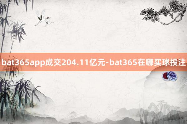 bat365app成交204.11亿元-bat365在哪买球投注