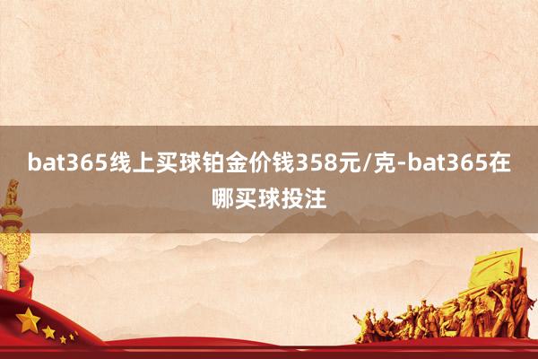 bat365线上买球铂金价钱358元/克-bat365在哪买球投注