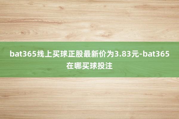 bat365线上买球正股最新价为3.83元-bat365在哪买球投注