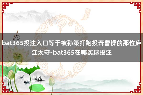 bat365投注入口等于被孙策打跑投奔曹操的那位庐江太守-bat365在哪买球投注