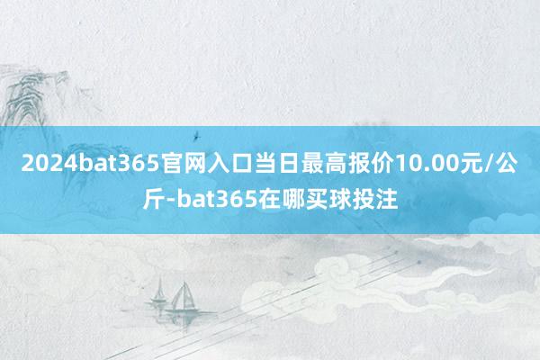 2024bat365官网入口当日最高报价10.00元/公斤-bat365在哪买球投注