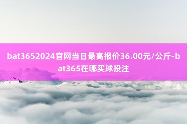 bat3652024官网当日最高报价36.00元/公斤-bat365在哪买球投注