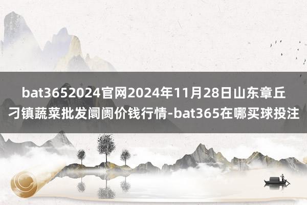 bat3652024官网2024年11月28日山东章丘刁镇蔬菜批发阛阓价钱行情-bat365在哪买球投注