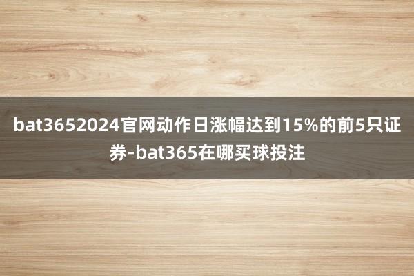 bat3652024官网动作日涨幅达到15%的前5只证券-bat365在哪买球投注