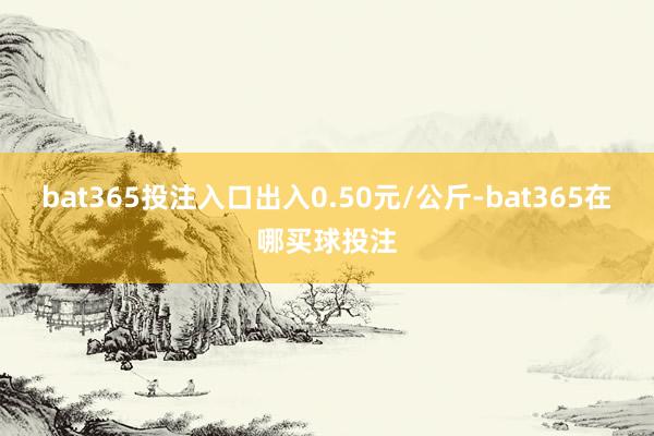 bat365投注入口出入0.50元/公斤-bat365在哪买球投注
