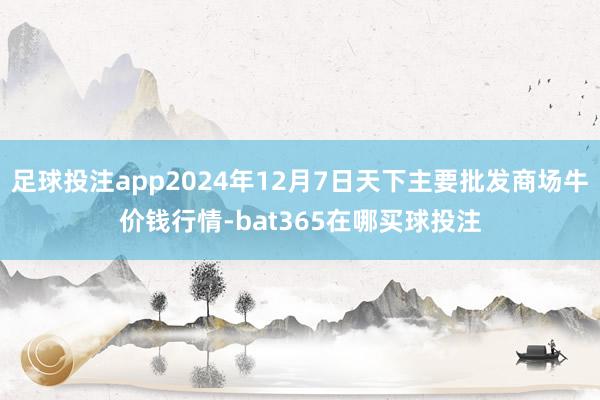 足球投注app2024年12月7日天下主要批发商场牛价钱行情-bat365在哪买球投注