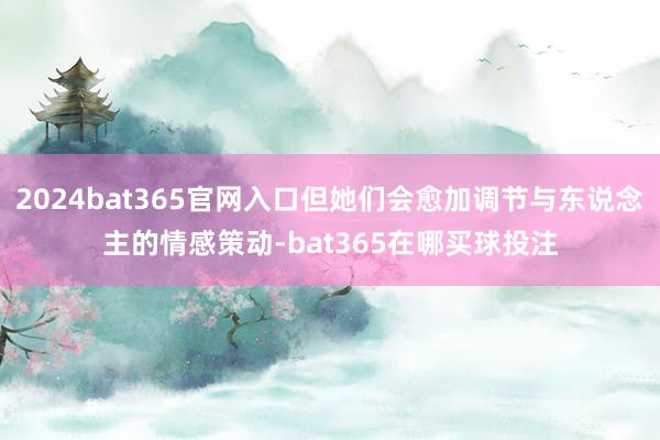 2024bat365官网入口但她们会愈加调节与东说念主的情感策动-bat365在哪买球投注