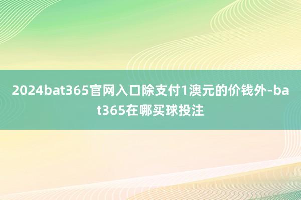 2024bat365官网入口除支付1澳元的价钱外-bat365在哪买球投注