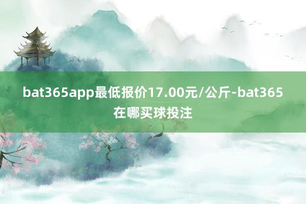 bat365app最低报价17.00元/公斤-bat365在哪买球投注