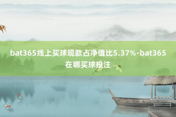 bat365线上买球现款占净值比5.37%-bat365在哪买球投注