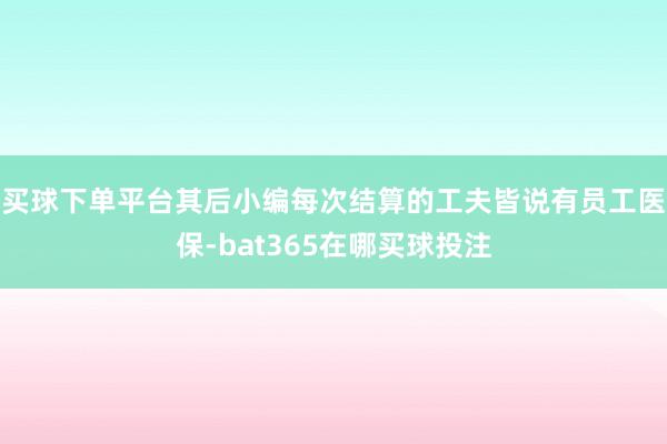 买球下单平台其后小编每次结算的工夫皆说有员工医保-bat365在哪买球投注