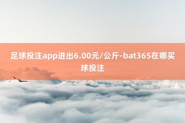 足球投注app进出6.00元/公斤-bat365在哪买球投注
