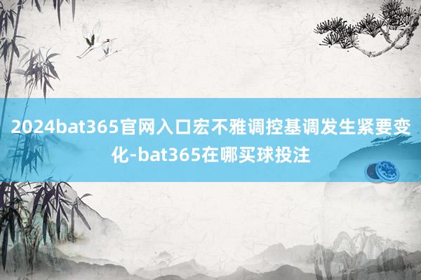 2024bat365官网入口宏不雅调控基调发生紧要变化-bat365在哪买球投注