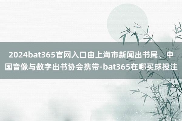 2024bat365官网入口由上海市新闻出书局、中国音像与数字出书协会携带-bat365在哪买球投注