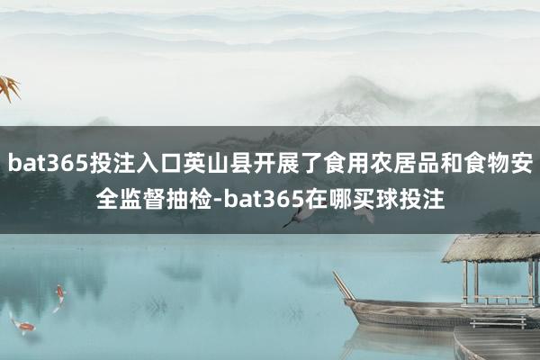 bat365投注入口英山县开展了食用农居品和食物安全监督抽检-bat365在哪买球投注