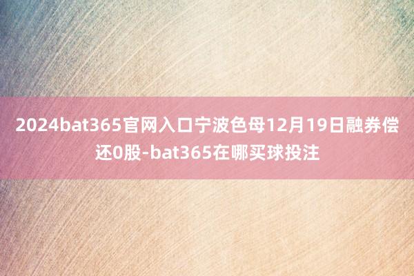 2024bat365官网入口宁波色母12月19日融券偿还0股-bat365在哪买球投注