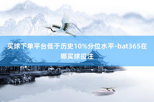 买球下单平台低于历史10%分位水平-bat365在哪买球投注