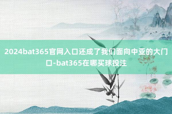 2024bat365官网入口还成了我们面向中亚的大门口-bat365在哪买球投注