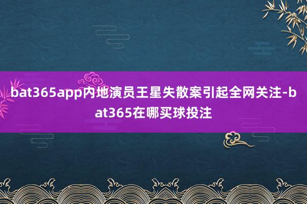bat365app内地演员王星失散案引起全网关注-bat365在哪买球投注