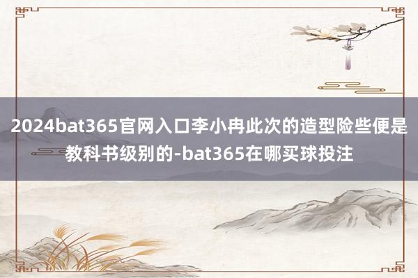 2024bat365官网入口李小冉此次的造型险些便是教科书级别的-bat365在哪买球投注